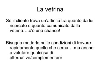 La vetrina Se il cliente trova un’affinità tra quanto da lui ricercato e quanto comunicato dalla vetrina….c’è una chance! Bisogna metterlo nelle condizioni di trovare rapidamente quello che cerca….ma anche a valutare qualcosa di alternativo/complementare 