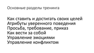 Основные разделы тренинга 
Как ставить и достигать своих целей 
Атрибуты уверенного поведения 
Просьба, требование, приказ 
Как вести за собой 
Управление эмоциями 
Управление конфликтом  