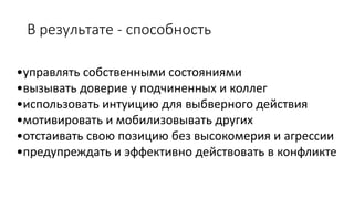 В результате -способность 
•управлять собственными состояниями 
•вызывать доверие у подчиненных и коллег 
•использовать интуицию для выбверногодействия 
•мотивировать и мобилизовыватьдругих 
•отстаивать свою позицию без высокомерия и агрессии 
•предупреждать и эффективно действовать в конфликте  
