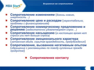 Возражения как сопротивления Сопротивление изменениям  ( боязнь нового, инертность…) Сопротивление цене и расходам  ( нерентабельно, проблемы с финансированием ) Сопротивление коммерческому предложению и решению  ( недостаточно удовлетворяет спрос…) Сопротивление насыщению  ( в настоящее время нет спроса или нет больше спроса) Сопротивление эмоционального характера  ( затаенная обида, скрытая враждебность, предубеждения ) Сопротивление, вызванное негативным опытом  ( обращение с рекламациями по поводу купленных прежде продуктов ) Сопротивление контакту 