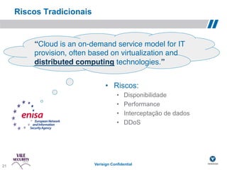 Riscos Tradicionais


           “Cloud is an on-demand service model for IT
           provision, often based on virtualization and
           distributed computing technologies.”!


                                   •  Riscos:
                                         •    Disponibilidade
                                         •    Performance
                                         •    Interceptação de dados
                                         •    DDoS




 21!
21                           Verisign Confidential
 