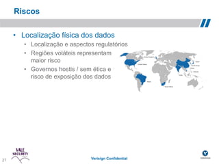 Riscos

       •  Localização física dos dados
          •  Localização e aspectos regulatórios
          •  Regiões voláteis representam
             maior risco
          •  Governos hostis / sem ética e
             risco de exposição dos dados




 27!
27                                Verisign Confidential
 