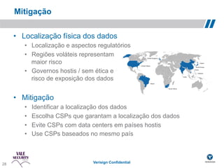 Mitigação

       •  Localização física dos dados
          •  Localização e aspectos regulatórios
          •  Regiões voláteis representam
             maior risco
          •  Governos hostis / sem ética e
             risco de exposição dos dados


       •  Mitigação
          •    Identificar a localização dos dados
          •    Escolha CSPs que garantam a localização dos dados
          •    Evite CSPs com data centers em países hostis
          •    Use CSPs baseados no mesmo país



 28!
28                                 Verisign Confidential
 