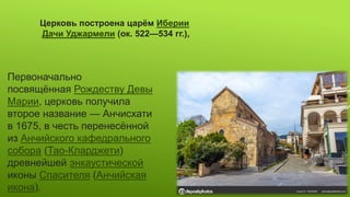 Церковь построена царём Иберии
Дачи Уджармели (ок. 522—534 гг.),
Первоначально
посвящённая Рождеству Девы
Марии, церковь получила
второе название — Анчисхати
в 1675, в честь перенесённой
из Анчийского кафедрального
собора (Тао-Кларджети)
древнейшей энкаустической
иконы Спасителя (Анчийская
икона).
 