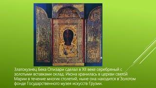 Златокузнец Бека Опизари сделал в XII веке серебряный с
золотыми вставками оклад. Икона хранилась в церкви святой
Марии в течение многих столетий, ныне она находится в Золотом
фонде Государственного музея искусств Грузии.
 