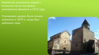 Кирпичная колокольня рядом с
Анчисхати была построена
католикосом Доменти в 1675 году.
Планировка церкви была сильно
изменена в 1870-х, когда был
добавлен свод.
 