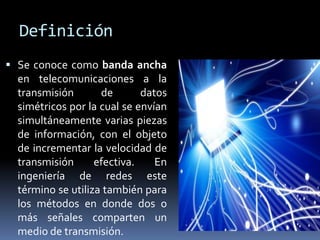 Definición
 Se conoce como banda ancha
  en telecomunicaciones a la
  transmisión       de       datos
  simétricos por la cual se envían
  simultáneamente varias piezas
  de información, con el objeto
  de incrementar la velocidad de
  transmisión      efectiva.    En
  ingeniería de redes este
  término se utiliza también para
  los métodos en donde dos o
  más señales comparten un
  medio de transmisión.
 