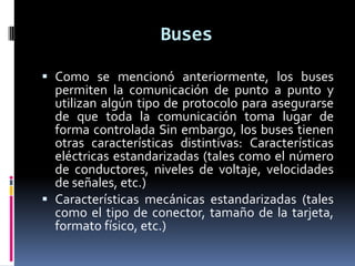 Buses

 Como se mencionó anteriormente, los buses
  permiten la comunicación de punto a punto y
  utilizan algún tipo de protocolo para asegurarse
  de que toda la comunicación toma lugar de
  forma controlada Sin embargo, los buses tienen
  otras características distintivas: Características
  eléctricas estandarizadas (tales como el número
  de conductores, niveles de voltaje, velocidades
  de señales, etc.)
 Características mecánicas estandarizadas (tales
  como el tipo de conector, tamaño de la tarjeta,
  formato físico, etc.)
 