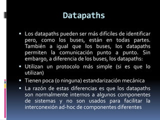 Datapaths
 Los datapaths pueden ser más difíciles de identificar
  pero, como los buses, están en todas partes.
  También a igual que los buses, los datapaths
  permiten la comunicación punto a punto. Sin
  embargo, a diferencia de los buses, los datapaths:
 Utilizan un protocolo más simple (si es que lo
  utilizan)
 Tienen poca (o ninguna) estandarización mecánica
 La razón de estas diferencias es que los datapaths
  son normalmente internos a algunos componentes
  de sistemas y no son usados para facilitar la
  interconexión ad-hoc de componentes diferentes
 