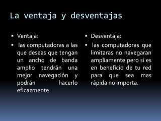 La ventaja y desventajas

 Ventaja:                  Desventaja:
 las computadoras a las    las computadoras que
  que deseas que tengan      limitaras no navegaran
  un ancho de banda          ampliamente pero si es
  amplio tendrán una         en beneficio de tu red
  mejor navegación y         para que sea mas
  podrán      hacerlo        rápida no importa.
  eficazmente
 