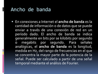 Ancho de banda

 En conexiones a Internet el ancho de banda es la
  cantidad de información o de datos que se puede
  enviar a través de una conexión de red en un
  período dado. El ancho de banda se indica
  generalmente en bits por se kilobits por segundo
  o megabits por segundo. Para señales
  analógicas, el ancho de banda es la longitud,
  medida en Hz, del rango de frecuencias en el que
  se concentra la mayor parte de la potencia de la
  señal. Puede ser calculado a partir de una señal
  temporal mediante el análisis de Fourier.
 