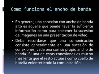 Como funciona el ancho de banda

 En general, una conexión con ancho de banda
  alto es aquella que puede llevar la suficiente
  información como para sostener la sucesión
  de imágenes en una presentación de video.
 Debe recordarse que una comunicación
  consiste generalmente en una sucesión de
  conexiones, cada una con su propio ancho de
  banda. Si una de éstas conexiones es mucho
  más lenta que el resto actuará como cuello de
  botella enlenteciendo la comunicación.
 