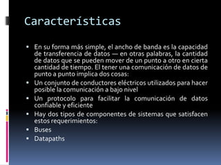 Características
 En su forma más simple, el ancho de banda es la capacidad
    de transferencia de datos — en otras palabras, la cantidad
    de datos que se pueden mover de un punto a otro en cierta
    cantidad de tiempo. El tener una comunicación de datos de
    punto a punto implica dos cosas:
   Un conjunto de conductores eléctricos utilizados para hacer
    posible la comunicación a bajo nivel
   Un protocolo para facilitar la comunicación de datos
    confiable y eficiente
   Hay dos tipos de componentes de sistemas que satisfacen
    estos requerimientos:
   Buses
   Datapaths
 