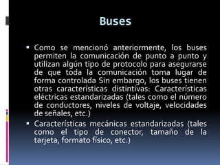 Buses

 Como se mencionó anteriormente, los buses
  permiten la comunicación de punto a punto y
  utilizan algún tipo de protocolo para asegurarse
  de que toda la comunicación toma lugar de
  forma controlada Sin embargo, los buses tienen
  otras características distintivas: Características
  eléctricas estandarizadas (tales como el número
  de conductores, niveles de voltaje, velocidades
  de señales, etc.)
 Características mecánicas estandarizadas (tales
  como el tipo de conector, tamaño de la
  tarjeta, formato físico, etc.)
 