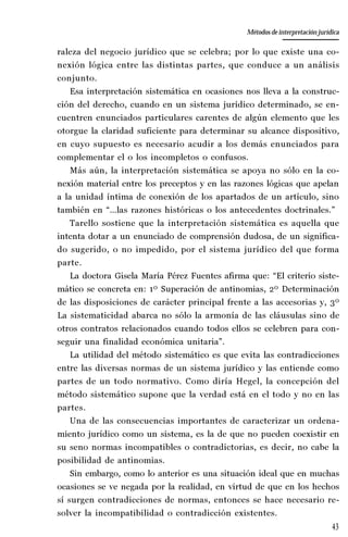 43
La amistad aristotélica entre Estado y ciudadano
Aproximación teórica
raleza del negocio jurídico que se celebra; por lo que existe una co-
nexión lógica entre las distintas partes, que conduce a un análisis
conjunto.
Esa interpretación sistemática en ocasiones nos lleva a la construc-
ción del derecho, cuando en un sistema jurídico determinado, se en-
cuentren enunciados particulares carentes de algún elemento que les
otorgue la claridad suficiente para determinar su alcance dispositivo,
en cuyo supuesto es necesario acudir a los demás enunciados para
complementar el o los incompletos o confusos.
Más aún, la interpretación sistemática se apoya no sólo en la co-
nexión material entre los preceptos y en las razones lógicas que apelan
a la unidad íntima de conexión de los apartados de un artículo, sino
también en “…las razones históricas o los antecedentes doctrinales.”
Tarello sostiene que la interpretación sistemática es aquella que
intenta dotar a un enunciado de comprensión dudosa, de un significa-
do sugerido, o no impedido, por el sistema jurídico del que forma
parte.
La doctora Gisela María Pérez Fuentes afirma que: “El criterio siste-
mático se concreta en: 1º Superación de antinomias, 2º Determinación
de las disposiciones de carácter principal frente a las accesorias y, 3º
La sistematicidad abarca no sólo la armonía de las cláusulas sino de
otros contratos relacionados cuando todos ellos se celebren para con-
seguir una finalidad económica unitaria”.
La utilidad del método sistemático es que evita las contradicciones
entre las diversas normas de un sistema jurídico y las entiende como
partes de un todo normativo. Como diría Hegel, la concepción del
método sistemático supone que la verdad está en el todo y no en las
partes.
Una de las consecuencias importantes de caracterizar un ordena-
miento jurídico como un sistema, es la de que no pueden coexistir en
su seno normas incompatibles o contradictorias, es decir, no cabe la
posibilidad de antinomias.
Sin embargo, como lo anterior es una situación ideal que en muchas
ocasiones se ve negada por la realidad, en virtud de que en los hechos
sí surgen contradicciones de normas, entonces se hace necesario re-
solver la incompatibilidad o contradicción existentes.
Métodos de interpretación jurídica
 