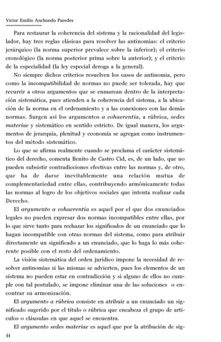 44
Marta Alejandra Treviño Leyva
Para restaurar la coherencia del sistema y la racionalidad del legis-
lador, hay tres reglas clásicas para resolver las antinomias: el criterio
jerárquico (la norma superior prevalece sobre la inferior); el criterio
cronológico (la norma posterior prima sobre la anterior); y el criterio
de la especialidad (la ley especial deroga a la general).
No siempre dichos criterios resuelven los casos de antinomia, pero
como la incompatibilidad de normas no puede ser tolerada, hay que
recurrir a otros argumentos que se enmarcan dentro de la interpreta-
ción sistemática, pues atienden a la coherencia del sistema, a la ubica-
ción de la norma en el ordenamiento y a las conexiones con las demás
normas. Surgen así los argumentos a cohaerentia, a rúbrica, sedes
materiae y sistemático en sentido estricto. De igual manera, los argu-
mentos de jerarquía, plenitud y economía se agregan como instrumen-
tos del método sistemático.
Lo que se afirma realmente cuando se proclama el carácter sistemá-
tico del derecho, comenta Benito de Castro Cid, es, de un lado, que no
pueden subsistir contradicciones efectivas entre las normas y, de otro,
que ha de darse inevitablemente una relación mutua de
complementariedad entre ellas, contribuyendo armónicamente todas
las normas al logro de los objetivos sociales que intenta realizar cada
Derecho.
El argumento a cohaerentia es aquel por el que dos enunciados
legales no pueden expresar dos normas incompatibles entre ellas, por
lo que sirve tanto para rechazar los significados de un enunciado que lo
hagan incompatible con otras normas del sistema, como para atribuir
directamente un significado a un enunciado, que lo haga lo más cohe-
rente posible con el resto del ordenamiento.
La visión sistemática del orden jurídico impone la necesidad de re-
solver antinomias si las mismas se advierten, pues los elementos de un
sistema no pueden estar en contradicción y si alguno de ellos no cum-
ple con tal postulado, se impone eliminar una de las soluciones o en-
contrar su armonización.
El argumento a rúbrica consiste en atribuir a un enunciado un sig-
nificado sugerido por el título o rúbrica que encabeza el grupo de artí-
culos o cláusulas en que aquel se encuentra.
El argumento sedes materiae es aquel que por la atribución de sig-
Víctor Emilio Anchondo Paredes
 
