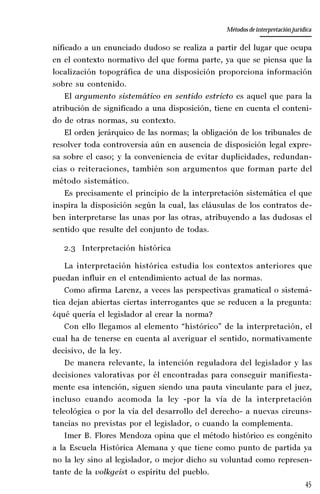 45
La amistad aristotélica entre Estado y ciudadano
Aproximación teórica
nificado a un enunciado dudoso se realiza a partir del lugar que ocupa
en el contexto normativo del que forma parte, ya que se piensa que la
localización topográfica de una disposición proporciona información
sobre su contenido.
El argumento sistemático en sentido estricto es aquel que para la
atribución de significado a una disposición, tiene en cuenta el conteni-
do de otras normas, su contexto.
El orden jerárquico de las normas; la obligación de los tribunales de
resolver toda controversia aún en ausencia de disposición legal expre-
sa sobre el caso; y la conveniencia de evitar duplicidades, redundan-
cias o reiteraciones, también son argumentos que forman parte del
método sistemático.
Es precisamente el principio de la interpretación sistemática el que
inspira la disposición según la cual, las cláusulas de los contratos de-
ben interpretarse las unas por las otras, atribuyendo a las dudosas el
sentido que resulte del conjunto de todas.
2.3 Interpretación histórica
La interpretación histórica estudia los contextos anteriores que
puedan influir en el entendimiento actual de las normas.
Como afirma Larenz, a veces las perspectivas gramatical o sistemá-
tica dejan abiertas ciertas interrogantes que se reducen a la pregunta:
¿qué quería el legislador al crear la norma?
Con ello llegamos al elemento “histórico” de la interpretación, el
cual ha de tenerse en cuenta al averiguar el sentido, normativamente
decisivo, de la ley.
De manera relevante, la intención reguladora del legislador y las
decisiones valorativas por él encontradas para conseguir manifiesta-
mente esa intención, siguen siendo una pauta vinculante para el juez,
incluso cuando acomoda la ley -por la vía de la interpretación
teleológica o por la vía del desarrollo del derecho- a nuevas circuns-
tancias no previstas por el legislador, o cuando la complementa.
Imer B. Flores Mendoza opina que el método histórico es congénito
a la Escuela Histórica Alemana y que tiene como punto de partida ya
no la ley sino al legislador, o mejor dicho su voluntad como represen-
tante de la volkgeist o espíritu del pueblo.
Métodos de interpretación jurídica
 