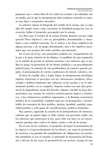 49
La amistad aristotélica entre Estado y ciudadano
Aproximación teórica
proponen uno o varios fines de los cuales las normas o las cláusulas son
un medio; por lo que la interpretación debe realizarse teniendo en cuen-
ta esos fines o propósitos buscados.
Lo anterior supone la búsqueda del sentido de la norma, que va más
allá del simple texto; exige encontrar la finalidad propuesta con su
creación; hallar el propósito perseguido por la misma.
Los fines que el creador de la norma intenta alcanzar son por regla
general “fines objetivos”, esto es, perceptibles, determinables y vincu-
lados a una realidad conocida. No se refiere a los fines subjetivos de
alguna persona o de un grupo determinado, sino a los objetivos racio-
nales que son propios del orden jurídico prevaleciente.
En el caso de la ley, esos propósitos podrían ser: aseguramiento de
la paz y la justa solución de los litigios; el equilibrio de una regulación
en el sentido de prestar la máxima atención a los intereses que se ha-
llan en juego; la protección de los bienes jurídicos y un procedimiento
judicial justo; la solución de una problemática de carácter general sur-
gida; el mejoramiento de ciertas condiciones de interés colectivo, etc.
Al decir de Castillo Alva y Luján Túpez, la interpretación teleológica
implica relacionar el precepto con las valoraciones jurídicas, ético-
sociales y político-criminales que subyacen en las normas y en el orde-
namiento jurídico en su conjunto. Importa contar con una idea gene-
ral de la dependencia social del derecho. Supone vincular la tarea her-
menéutica, por encima de criterios exclusivamente lógicos e históri-
cos, a las estimaciones jurídicas imperantes, a la llamada consciencia
jurídica de la comunidad. Cumplen aquí un rol protagónico e insusti-
tuible los conceptos de bien jurídico, justicia, igualdad, equidad, segu-
ridad jurídica y toda gama de consideraciones político-criminales.
Hay quienes, siguiendo la escuela de la jurisprudencia de intereses,
estiman que en primer lugar se debe aclarar con precisión cuáles son
los intereses que motivaron la ley, pues sólo con base en su conoci-
miento quedará claro cuál es el objeto, motivo o fin de la norma.
En el caso de los contratos, el propósito de lograr la transmisión de
la riqueza o el aprovechamiento de los bienes, así como la prestación
de servicios y la garantía del cumplimiento de obligaciones nos permi-
tirá identificar si con el contrato se pretendió la transmisión del domi-
nio o del uso de las cosas, la prestación de un servicio, el pago de una
Métodos de interpretación jurídica
 
