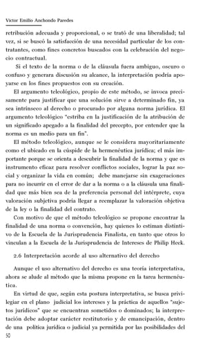 50
Marta Alejandra Treviño Leyva
retribución adecuada y proporcional, o se trató de una liberalidad; tal
vez, si se buscó la satisfacción de una necesidad particular de los con-
tratantes, como fines concretos buscados con la celebración del nego-
cio contractual.
Si el texto de la norma o de la cláusula fuera ambiguo, oscuro o
confuso y generara discusión su alcance, la interpretación podría apo-
yarse en los fines propuestos con su creación.
El argumento teleológico, propio de este método, se invoca preci-
samente para justificar que una solución sirve a determinado fin, ya
sea intrínseco al derecho o procurado por alguna norma jurídica. El
argumento teleológico “estriba en la justificación de la atribución de
un significado apegado a la finalidad del precepto, por entender que la
norma es un medio para un fin”.
El método teleológico, aunque se le considera mayoritariamente
como el ubicado en la cúspide de la hermenéutica jurídica; el más im-
portante porque se orienta a descubrir la finalidad de la norma y que es
instrumento eficaz para resolver conflictos sociales, lograr la paz so-
cial y organizar la vida en común; debe manejarse sin exageraciones
para no incurrir en el error de dar a la norma o a la cláusula una finali-
dad que más bien sea de la preferencia personal del intérprete, cuya
valoración subjetiva podría llegar a reemplazar la valoración objetiva
de la ley o la finalidad del contrato.
Con motivo de que el método teleológico se propone encontrar la
finalidad de una norma o convención, hay quienes lo estiman distinti-
vo de la Escuela de la Jurisprudencia Finalista, en tanto que otros lo
vinculan a la Escuela de la Jurisprudencia de Intereses de Philip Heck.
2.6 Interpretación acorde al uso alternativo del derecho
Aunque el uso alternativo del derecho es una teoría interpretativa,
ahora se alude al método que la misma propone en la tarea hermenéu-
tica.
En virtud de que, según esta postura interpretativa, se busca privi-
legiar en el plano judicial los intereses y la práctica de aquellos “suje-
tos jurídicos” que se encuentran sometidos o dominados; la interpre-
tación debe adoptar carácter restitutorio y de emancipación, dentro
de una política jurídica o judicial ya permitida por las posibilidades del
Víctor Emilio Anchondo Paredes
 