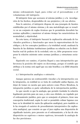 51
La amistad aristotélica entre Estado y ciudadano
Aproximación teórica
mismo ordenamiento legal, para evitar así el personalismo o el
voluntarismo del intérprete.
El intérprete tiene que acercarse al sistema jurídico y a la investiga-
ción de los hechos, desprendidos de sus prejuicios y de sus afectos.
Para lo anterior, el intérprete dispone de una jerarquía de fuentes
establecidas por el mismo sistema y de una metodología que se resuel-
ve en un conjunto de reglas técnicas que le permitirán descubrir las
normas aplicables y mantener al mismo tiempo las características de
neutralidad y objetividad.
En esta tarea, el intérprete buscará la explicación adecuada de los
vínculos genéticos y funcionales que unen la superestructura de los
códigos y de los conceptos jurídicos a la totalidad social; analizará la
función de las distintas instituciones jurídicas en relación con la distri-
bución real de poderes de la sociedad; esto es, debe proponerse recu-
perar la relación existente entre normas jurídicas y estructuras socia-
les.
Siguiendo ese camino, el jurista llegará a una interpretación que
favorezca la posición del sujeto en desventaja, porque el sentido que
atribuya a la norma será aquél que sea más benéfica a su débil situación
social.
2.7 Interpretación analógica o extensiva
Aunque parezca un contrasentido vincular a la interpretación con
la integración, en realidad no se trata de confundir ambas figuras, sin
dejar de tomar en cuenta que para autores como Flores Mendoza, la
integración jurídica es parte subsidiaria de la interpretación jurídica.
Lo que sucede es que la analogía, que permite trasladar la solución
legalmente prevista para un caso, a otro caso distinto, no regulado por
el ordenamiento jurídico, pero que es semejante al primero, tiene una
concepción tradicional, según la cual es permitido colmar lagunas con
base en la identidad de razón (la aplicación analógica), pero también se
le ha otorgado el carácter de procedimiento interpretativo (la explica-
ción analógica), que consiste en que el juez explica una disposición de
significado incierto, pero presente en el ordenamiento, a la luz de otra
disposición no equívoca o menos equívoca, invocando la analogía de
las dos previsiones.
Métodos de interpretación jurídica
 