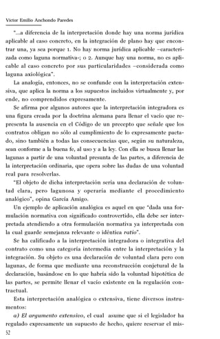 52
Marta Alejandra Treviño Leyva
“…a diferencia de la interpretación donde hay una norma jurídica
aplicable al caso concreto, en la integración de plano hay que encon-
trar una, ya sea porque 1. No hay norma jurídica aplicable –caracteri-
zada como laguna normativa-; o 2. Aunque hay una norma, no es apli-
cable al caso concreto por sus particularidades –considerada como
laguna axiológica”.
La analogía, entonces, no se confunde con la interpretación exten-
siva, que aplica la norma a los supuestos incluidos virtualmente y, por
ende, no comprendidos expresamente.
Se afirma por algunos autores que la interpretación integradora es
una figura creada por la doctrina alemana para llenar el vacío que re-
presenta la ausencia en el Código de un precepto que señale que los
contratos obligan no sólo al cumplimiento de lo expresamente pacta-
do, sino también a todas las consecuencias que, según su naturaleza,
sean conforme a la buena fe, al uso y a la ley. Con ella se busca llenar las
lagunas a partir de una voluntad presunta de las partes, a diferencia de
la interpretación ordinaria, que opera sobre las dudas de una voluntad
real para resolverlas.
“El objeto de dicha interpretación sería una declaración de volun-
tad clara, pero lagunosa y operaría mediante el procedimiento
analógico”, opina García Amigo.
Un ejemplo de aplicación analógica es aquel en que “dada una for-
mulación normativa con significado controvertido, ella debe ser inter-
pretada atendiendo a otra formulación normativa ya interpretada con
la cual guarde semejanza relevante o idéntica ratio”.
Se ha calificado a la interpretación integradora o integrativa del
contrato como una categoría intermedia entre la interpretación y la
integración. Su objeto es una declaración de voluntad clara pero con
lagunas, de forma que mediante una reconstrucción conjetural de la
declaración, basándose en lo que habría sido la voluntad hipotética de
las partes, se permite llenar el vacío existente en la regulación con-
tractual.
Esta interpretación analógica o extensiva, tiene diversos instru-
mentos:
a) El argumento extensivo, el cual asume que si el legislador ha
regulado expresamente un supuesto de hecho, quiere reservar el mis-
Víctor Emilio Anchondo Paredes
 