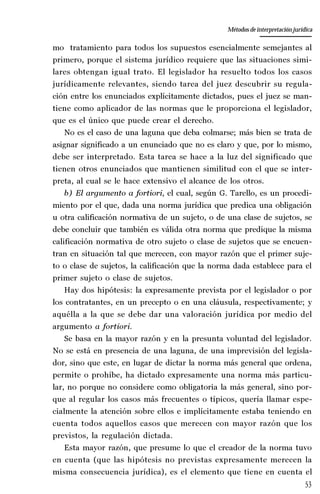 53
La amistad aristotélica entre Estado y ciudadano
Aproximación teórica
mo tratamiento para todos los supuestos esencialmente semejantes al
primero, porque el sistema jurídico requiere que las situaciones simi-
lares obtengan igual trato. El legislador ha resuelto todos los casos
jurídicamente relevantes, siendo tarea del juez descubrir su regula-
ción entre los enunciados explícitamente dictados, pues el juez se man-
tiene como aplicador de las normas que le proporciona el legislador,
que es el único que puede crear el derecho.
No es el caso de una laguna que deba colmarse; más bien se trata de
asignar significado a un enunciado que no es claro y que, por lo mismo,
debe ser interpretado. Esta tarea se hace a la luz del significado que
tienen otros enunciados que mantienen similitud con el que se inter-
preta, al cual se le hace extensivo el alcance de los otros.
b) El argumento a fortiori, el cual, según G. Tarello, es un procedi-
miento por el que, dada una norma jurídica que predica una obligación
u otra calificación normativa de un sujeto, o de una clase de sujetos, se
debe concluir que también es válida otra norma que predique la misma
calificación normativa de otro sujeto o clase de sujetos que se encuen-
tran en situación tal que merecen, con mayor razón que el primer suje-
to o clase de sujetos, la calificación que la norma dada establece para el
primer sujeto o clase de sujetos.
Hay dos hipótesis: la expresamente prevista por el legislador o por
los contratantes, en un precepto o en una cláusula, respectivamente; y
aquélla a la que se debe dar una valoración jurídica por medio del
argumento a fortiori.
Se basa en la mayor razón y en la presunta voluntad del legislador.
No se está en presencia de una laguna, de una imprevisión del legisla-
dor, sino que este, en lugar de dictar la norma más general que ordena,
permite o prohíbe, ha dictado expresamente una norma más particu-
lar, no porque no considere como obligatoria la más general, sino por-
que al regular los casos más frecuentes o típicos, quería llamar espe-
cialmente la atención sobre ellos e implícitamente estaba teniendo en
cuenta todos aquellos casos que merecen con mayor razón que los
previstos, la regulación dictada.
Esta mayor razón, que presume lo que el creador de la norma tuvo
en cuenta (que las hipótesis no previstas expresamente merecen la
misma consecuencia jurídica), es el elemento que tiene en cuenta el
Métodos de interpretación jurídica
 