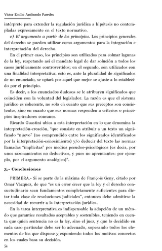 54
Marta Alejandra Treviño Leyva
intérprete para extender la regulación jurídica a hipótesis no contem-
pladas expresamente en el texto normativo.
c) El argumento a partir de los principios. Los principios generales
del derecho se pueden utilizar como argumentos para la integración e
interpretación del derecho.
En el primer caso, los principios son utilizados para colmar lagunas
de la ley, respetando así el mandato legal de dar solución a todos los
casos jurídicamente controvertidos; en el segundo, son utilizados con
una finalidad interpretativa; esto es, ante la pluralidad de significados
de un enunciado, se optará por aquel que mejor se ajuste a lo estableci-
do por el principio.
Es decir, a los enunciados dudosos se le atribuyen significados que
coinciden con la voluntad del legislador. La razón es que el sistema
jurídico es coherente, no solo en cuanto que sus preceptos son consis-
tentes, sino en cuanto que sus normas responden a criterios o princi-
pios inspiradores comunes.
Ricardo Guastini ubica a esta interpretación en lo que denomina la
interpretación-creación, “que consiste en atribuir a un texto un signi-
ficado “nuevo” (no comprendido entre los significados identificados
por la interpretación-conocimiento) y/o deducir del texto las normas
llamadas “implícitas” por medios pseudos-psicológicos (es decir, por
unos razonamientos no deductivos, y pues no apremiantes: por ejem-
plo, por el argumento analógico)”.
3.- Conclusiones
PRIMERA.- Si se parte de la máxima de François Geny, citado por
Omar Vázquez, de que “es un error creer que la ley y el derecho con-
suetudinario sean fundamentos completamente suficientes para dic-
tar toda clase de resoluciones judiciales”, entonces debe admitirse la
necesidad de recurrir a la interpretación jurídica.
En la tarea interpretativa es indispensable la adopción de un méto-
do que garantice resultados aceptables y sostenibles, teniendo en cuen-
ta que quien sentencia no es la ley, sino el juez, y que lo decidido en
cada caso particular debe ser lo adecuado, sopesando todos los ele-
mentos de los que dispone y exponiendo todos los motivos concretos
en los cuales basa su decisión.
Víctor Emilio Anchondo Paredes
 