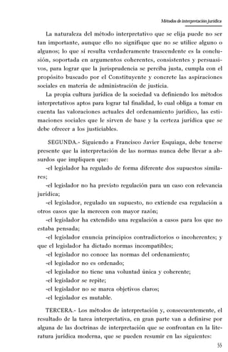 55
La amistad aristotélica entre Estado y ciudadano
Aproximación teórica
La naturaleza del método interpretativo que se elija puede no ser
tan importante, aunque ello no signifique que no se utilice alguno o
algunos; lo que sí resulta verdaderamente trascendente es la conclu-
sión, soportada en argumentos coherentes, consistentes y persuasi-
vos, para lograr que la jurisprudencia se perciba justa, cumpla con el
propósito buscado por el Constituyente y concrete las aspiraciones
sociales en materia de administración de justicia.
La propia cultura jurídica de la sociedad va definiendo los métodos
interpretativos aptos para lograr tal finalidad, lo cual obliga a tomar en
cuenta las valoraciones actuales del ordenamiento jurídico, las esti-
maciones sociales que le sirven de base y la certeza jurídica que se
debe ofrecer a los justiciables.
SEGUNDA.- Siguiendo a Francisco Javier Esquiaga, debe tenerse
presente que la interpretación de las normas nunca debe llevar a ab-
surdos que impliquen que:
-el legislador ha regulado de forma diferente dos supuestos simila-
res;
-el legislador no ha previsto regulación para un caso con relevancia
jurídica;
-el legislador, regulado un supuesto, no extiende esa regulación a
otros casos que la merecen con mayor razón;
-el legislador ha extendido una regulación a casos para los que no
estaba pensada;
-el legislador enuncia principios contradictorios o incoherentes; y
que el legislador ha dictado normas incompatibles;
-el legislador no conoce las normas del ordenamiento;
-el legislador no es ordenado;
-el legislador no tiene una voluntad única y coherente;
-el legislador se repite;
-el legislador no se marca objetivos claros;
-el legislador es mutable.
TERCERA.- Los métodos de interpretación y, consecuentemente, el
resultado de la tarea interpretativa, en gran parte van a definirse por
alguna de las doctrinas de interpretación que se confrontan en la lite-
ratura jurídica moderna, que se pueden resumir en las siguientes:
Métodos de interpretación jurídica
 