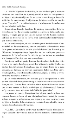56
Marta Alejandra Treviño Leyva
1.- La teoría cognitiva o formalista, la cual sostiene que la interpre-
tación es una actividad de tipo cognoscitivo; esto es, interpretar es
verificar el significado objetivo de los textos normativos y/o intención
subjetiva de sus autores. El objetivo de la interpretación es simple-
mente “descubrir” el significado propio e intrínseco de las palabras o
de esa voluntad subjetiva.
Como afirma Ricardo Guastini, del carácter cognoscitivo de la in-
terpretación y de la necesaria plenitud y coherencia del derecho que
supone, se sigue que no hay espacio alguno para la discrecionalidad
judicial: las decisiones de los jueces están determinados exclusivamente
por normas existentes.
2.- La teoría escéptica, la cual sostiene que la interpretación es una
actividad no de conocimiento, sino de valoración y de decisión. Todo
texto puede ser entendido en una pluralidad de modos diversos, y las
diferentes interpretaciones dependen de las múltiples posturas
valorativas de los intérpretes. Se entiende que las normas no preexisten
a la interpretación, sino que son su resultado.
Esta teoría evidentemente descuida los vínculos y los límites obje-
tivos, a los cuales las elecciones de los intérpretes están fatalmente
sujetas. Las atribuciones de significado que no caigan dentro de la gama
comúnmente limitada de posibles significados dados para toda expre-
sión lingüística, son difícilmente sostenibles, sujetas a crítica y proba-
blemente destinadas al fracaso.
3.- La teoría intermedia, que sostiene que la interpretación a veces
es una actividad de conocimiento y a veces una actividad de discre-
ción judicial. Esto se debe a que los textos normativos suelen ser de
una textura abierta, en donde se distingue un núcleo esencial “lumino-
so” y, en torno suyo, una zona indefinida de “penumbra”.
Los jueces no ejercen discrecionalidad alguna cuando aplican una
norma a los casos claros; ejercen discrecionalidad, en cambio, cuando
aplican o niegan la aplicación de una norma a los casos oscuros, ya que
en éstos la decisión de la controversia requiere de una elección entre al
menos dos soluciones alternativas.
CUARTA.- En materia contractual, la interpretación debe siempre
lograr descubrir la voluntad real de los contratantes, independiente-
Víctor Emilio Anchondo Paredes
 