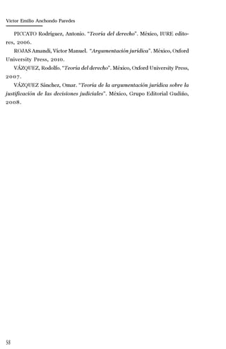 58
Marta Alejandra Treviño Leyva
PICCATO Rodríguez, Antonio. “Teoría del derecho”. México, IURE edito-
res, 2006.
ROJAS Amandi, Víctor Manuel. “Argumentación jurídica”. México, Oxford
University Press, 2010.
VÁZQUEZ, Rodolfo. “Teoría del derecho”. México, Oxford University Press,
2007.
VÁZQUEZ Sánchez, Omar. “Teoría de la argumentación jurídica sobre la
justificación de las decisiones judiciales”. México, Grupo Editorial Gudiño,
2008.
Víctor Emilio Anchondo Paredes
 