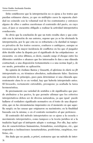 36
Marta Alejandra Treviño Leyva
Debe establecerse que la interpretación no es ajena a los textos que
puedan estimarse claros, ya que en múltiples casos la supuesta clari-
dad no coincide con la voluntad real de los contratantes y entonces
alguno de ellos o ambos cuestionan el contenido del pacto, en cuyo
caso, el juez se encuentra obligado a realizar la actividad interpretativa
conducente.
Es obvio que la conclusión de que un texto resulta claro y que coin-
cide con la intención de sus autores, supone que ya se ha efectuado la
interpretación, por lo que esta no es refractaria a la claridad ni tampo-
co privativa de los textos oscuros, confusos o ambiguos, aunque se
reconozca que la mayor incidencia de conflictos en los que el juzgador
debe decidir sobre la disputa por el significado de las estipulaciones se
encuentra en estos últimos, es decir, cuando surge el choque entre los
diferentes sentidos o alcances que los interesados le dan a una cláusula
contractual, a una disposición testamentaria o a una norma legal y, de
ese modo, pretenden su aplicación.
En opinión de Jordano Barrea y Grassetti, el aforismo in claris no fit
interpretatio es, en términos absolutos, radicalmente falso. Encierra
una petición de principio, pues para determinar si una cláusula apa-
rentemente clara lo es en verdad, hay que haberla interpretado antes.
El brocardo, rectamente entendido, presupone ya acabada la tarea
hermenéutica.
Es precisamente esa variedad de sentidos o de significados que pue-
de atribuirse a los pactos, la que permite afirmar que los criterios
interpretativos deben ser de diversa naturaleza, ya que igual puede
hallarse el verdadero significado normativo en el texto de una disposi-
ción, que en las circunstancias imperantes en el momento en que aque-
lla surgió; en las causas que originaron su nacimiento; en la finalidad
buscada con la misma; o en el contexto normativo al que pertenece.
El contenido del método interpretativo no es ajeno a la escuela o
movimiento interpretativo, como tampoco a la teoría jurídica ni a la
tradición legal que el intérprete adopte o sostenga. Por ello, hay méto-
dos de características humanistas, formalistas, sociológicas, etc., que
responden a inclinaciones iusnaturalistas, positivistas, exegéticas, rea-
listas, etc.
Sin duda que no puede, a priori, sostenerse que un método de inter-
Víctor Emilio Anchondo Paredes
 
