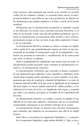 39
La amistad aristotélica entre Estado y ciudadano
Aproximación teórica
todas maneras cabe preguntar qué sucede si ha existido un acuerdo
verbal. En los contratos verbales, se responde dicha autora, la inter-
pretación deberá ir precedida de una tarea probatoria, de fijación de
las declaraciones que podrán asimilarse a la letra, a través de la prueba
testifical.
Obviamente que la interpretación gramatical es aplicable cuando
se ha elaborado un escrito cuyo contenido presenta discusión; si se
trata de un acuerdo verbal, más allá del problema probatorio que en-
traña, la interpretación necesariamente debe atender a otros criterios,
precisamente porque no hay un texto al que deba asignársele el alcan-
ce de su contenido.
La interpretación literal no siempre se reduce a otorgar un signifi-
cado a partir de lo que gramaticalmente expresa un texto, ya que pre-
cisamente la necesidad de interpretarlo surge de la ambigüedad o con-
fusión que presenta su redacción o, sencillamente, de la controversia
que sobre su alcance se plantea.
Dada la multiplicidad de significados que puede tener un texto, su
interpretación puede presentar como variantes la interpretación res-
trictiva y la interpretación extensiva.
La interpretación restrictiva, que constriñe el alcance normativo
de una disposición para aplicarla a casos específicos y limitados, como
enseña Rojas Amandi, puede entenderse en varios sentidos: a) la inter-
pretación que trata de respetar la voluntad del legislador y su texto de
la manera más fiel posible; b) la que acota el significado de los términos
del texto legal a su menor ámbito material de validez posible; y c) la
reducción de la letra de la ley a su significado más seguro y aceptado
por todos o por muchos, por igual, en el ámbito de los especialistas del
derecho.
La interpretación extensiva, en cambio, consiste en ampliar el sig-
nificado de un texto para aplicarlo a situaciones que no se encuentran
comprendidas claramente en los términos literales de la norma.
La interpretación literal, en general, tiene diversos instrumentos
para realizarla, que implican un razonamiento más allá de la simple
lectura.
Entre ellos se encuentran los argumentos lingüístico y a contrario.
En el argumento lingüístico, según afirma Rodolfo L. Vigo, se invo-
Métodos de interpretación jurídica
 