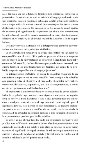 40
Marta Alejandra Treviño Leyva
ca el lenguaje en sus diferentes dimensiones: semántica, sintáctica o
pragmática. Lo cotidiano es que se atienda al lenguaje ordinario o de
uso corriente, pero en ocasiones habrá qué acudir al lenguaje jurídico,
tanto el que utiliza la norma como el que construyen los juristas, sean
doctrinarios o juzgadores. En cualquiera de los casos, la construcción
de los textos y el significado de las palabras por sí o el que le reconocen
los miembros de una determinada comunidad, se sustentan fundamen-
talmente en el lenguaje, en el alcance textual de la norma o de la estipu-
lación.
De ahí se deriva la distinción de la interpretación literal en interpre-
tación semántica e interpretación sintáctica.
La interpretación semántica se ocupa del sentido de las palabras
comprendidas en el texto. “Si la palabra presenta diferentes acepcio-
nes, la misión de la interpretación es optar por el significado habitual y
concreto del vocablo, de los diversos que pueda tener, tomando en
cuenta también los usos lingüísticos del término, así como de su pro-
bable acepción específica en el lenguaje jurídico”.
La interpretación sintáctica se ocupa de encontrar el sentido de un
enunciado completo, en su construcción, “con arreglo a la relación
que guardan entre sí el sujeto y el predicado, el carácter adversativo,
concesivo, disyuntivo, copulativo, etc., de las conjunciones, la colo-
cación del pronombre o del adverbio, etc.”
El argumento a contrario se basa en la presunción de que si el legis-
lador ha regulado expresamente una hipótesis, entonces esa regula-
ción se refiere a dicha hipótesis y sólo a ella, rechazándose su aplica-
ción a cualquier caso distinto al expresamente contemplado por el
legislador. Esto es, si la norma se hace únicamente, de manera exclusi-
va, para una determinada situación, de ese modo queda abortada la
posibilidad de extender la solución jurídica a una situación diferente a
la expresamente prevista por la disposición.
Es decir, como afirma Tarello, dado un enunciado normativo que
predica una calificación normativa de un término perteneciente a un
enunciado destinado a un sujeto o una clase de sujetos, se debe evitar
extender el significado de aquel término de tal modo que comprenda a
sujetos o clases de sujetos no estricta y literalmente incluidos en el
término calificado por el primer enunciado.
Víctor Emilio Anchondo Paredes
 