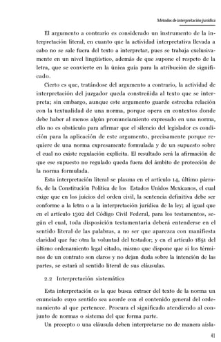 41
La amistad aristotélica entre Estado y ciudadano
Aproximación teórica
El argumento a contrario es considerado un instrumento de la in-
terpretación literal, en cuanto que la actividad interpretativa llevada a
cabo no se sale fuera del texto a interpretar, pues se trabaja exclusiva-
mente en un nivel lingüístico, además de que supone el respeto de la
letra, que se convierte en la única guía para la atribución de signifi-
cado.
Cierto es que, tratándose del argumento a contrario, la actividad de
interpretación del juzgador queda constreñida al texto que se inter-
preta; sin embargo, aunque este argumento guarde estrecha relación
con la textualidad de una norma, porque opera en contextos donde
debe haber al menos algún pronunciamiento expresado en una norma,
ello no es obstáculo para afirmar que el silencio del legislador es condi-
ción para la aplicación de este argumento, precisamente porque re-
quiere de una norma expresamente formulada y de un supuesto sobre
el cual no existe regulación explícita. El resultado será la afirmación de
que ese supuesto no regulado queda fuera del ámbito de protección de
la norma formulada.
Esta interpretación literal se plasma en el artículo 14, último párra-
fo, de la Constitución Política de los Estados Unidos Mexicanos, el cual
exige que en los juicios del orden civil, la sentencia definitiva debe ser
conforme a la letra o a la interpretación jurídica de la ley; al igual que
en el artículo 1302 del Código Civil Federal, para los testamentos, se-
gún el cual, toda disposición testamentaria deberá entenderse en el
sentido literal de las palabras, a no ser que aparezca con manifiesta
claridad que fue otra la voluntad del testador; y en el artículo 1851 del
último ordenamiento legal citado, mismo que dispone que si los térmi-
nos de un contrato son claros y no dejan duda sobre la intención de las
partes, se estará al sentido literal de sus cláusulas.
2.2 Interpretación sistemática
Esta interpretación es la que busca extraer del texto de la norma un
enunciado cuyo sentido sea acorde con el contenido general del orde-
namiento al que pertenece. Procura el significado atendiendo al con-
junto de normas o sistema del que forma parte.
Un precepto o una cláusula deben interpretarse no de manera aisla-
Métodos de interpretación jurídica
 