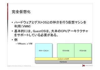 Copyright (C) 2007 Anchor Technology, Inc. All Rights Reserved.
マネージメントマネージメント
完全仮想化
• ハードウェアとゲストOSとの仲介を行う仮想マシンを
利用（VMM)
• 基本的には、GuestOSは、大本のCPUアーキテクチャ
をサポートしている必要がある。
• 例
– VMware, z/VM
ゲストＯＳゲストＯＳ ゲストＯＳゲストＯＳ
ハイパーバイザハイパーバイザ
HardwareHardware
 