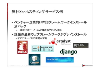 Copyright (C) 2007 Anchor Technology, Inc. All Rights Reserved.
弊社Xenホスティングサービス例
• ベンチャー企業向けWEBフレームワークインストール
済パック
– 一昔前に流行ったLAMP構成のアドバンス版
• 話題の最新ウェブフレームワークがプレインストール
– すぐにサービスの展開が可能
 