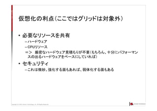 Copyright (C) 2007 Anchor Technology, Inc. All Rights Reserved.
仮想化の利点（ここではグリッドは対象外）
• 必要なリソースを共有
– ハードウェア
– CPUリソース
＝＞ 厳密なハードウェア見積もりが不要（もちろん、十分にパフォーマン
スの出るハードウェアをベースにしていれば）
• セキュリティ
– これは微妙。強化する面もあれば、弱体化する面もある
 