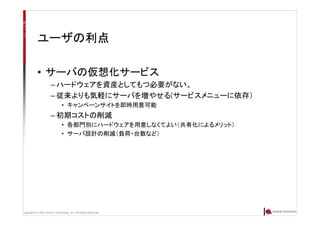 Copyright (C) 2007 Anchor Technology, Inc. All Rights Reserved.
ユーザの利点
• サーバの仮想化サービス
– ハードウェアを資産としてもつ必要がない。
– 従来よりも気軽にサーバを増やせる(サービスメニューに依存）
• キャンペーンサイトを即時用意可能
– 初期コストの削減
• 各部門別にハードウェアを用意しなくてよい（共有化によるメリット）
• サーバ設計の削減（負荷・台数など）
 