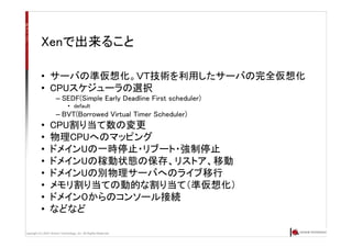 Copyright (C) 2007 Anchor Technology, Inc. All Rights Reserved.
Xenで出来ること
• サーバの準仮想化。ＶＴ技術を利用したサーバの完全仮想化
• CPUスケジューラの選択
– SEDF(Simple Early Deadline First scheduler)
• default
– BVT(Borrowed Virtual Timer Scheduler)
• CPU割り当て数の変更
• 物理CPUへのマッピング
• ドメインUの一時停止・リブート・強制停止
• ドメインUの稼動状態の保存、リストア、移動
• ドメインUの別物理サーバへのライブ移行
• メモリ割り当ての動的な割り当て（準仮想化）
• ドメイン０からのコンソール接続
• などなど
 