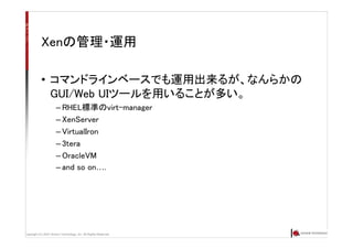 Copyright (C) 2007 Anchor Technology, Inc. All Rights Reserved.
Xenの管理・運用
• コマンドラインベースでも運用出来るが、なんらかの
GUI/Web UIツールを用いることが多い。
– RHEL標準のvirt-manager
– XenServer
– VirtualIron
– 3tera
– OracleVM
– and so on….
 