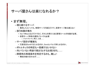 Copyright (C) 2007 Anchor Technology, Inc. All Rights Reserved.
サーバ屋さんは楽になれるか？
• まず無理。
– 増え続けるサーバ
• 集約したといっても、物理サーバが減るだけで、仮想サーバ数は減らない
– 扱う知識の増大
• Xen/VMwareなどだけでなく、それらの周りにある管理ツールの知識が必要。
• 仮想サーバ特有の運用ノウハウも必要
– バッドノウハウ、再び、三度……
– サーバ設計が複雑化
• 冗長性をDom0でもたせるのか、DomUレベルで持たせるのか。
– ボトルネックの特定も一筋縄ではいかない
– 向いていない用途で使おうとするお客さまも……
– 障害時の再現条件を特定するのも、難しい
• 構成の組み合わせが……
 