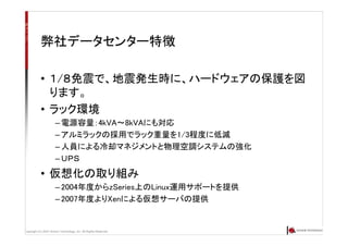Copyright (C) 2007 Anchor Technology, Inc. All Rights Reserved.
弊社データセンター特徴
• １/８免震で、地震発生時に、ハードウェアの保護を図
ります。
• ラック環境
– 電源容量：4kVA～8kVAにも対応
– アルミラックの採用でラック重量を1/3程度に低減
– 人員による冷却マネジメントと物理空調システムの強化
– ＵＰＳ
• 仮想化の取り組み
– 2004年度からzSeries上のLinux運用サポートを提供
– 2007年度よりXenによる仮想サーバの提供
 
