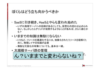 Copyright (C) 2007 Anchor Technology, Inc. All Rights Reserved.
ぼくらはどう立ち向かうべきか
• SaaSに引き続き、HaaSとやらも言われ始めた
– いずれ物理サーバへの回帰があるにしても、仮想化の流れは止められ
ない。もしかしたらグリッドが成熟するようなことがあれば、さらに進むか
も？
• いままでの知識は無駄にならない
– I/Oなど、リソースを最適化するには、抽象化されたリソースを紐解くた
めに、物理レイヤの知識が必要
– 無駄な冗長化の有無についても、基本は一緒。
• 大規模サーバ群の管理
– これも仮想マシンであろうが、なかろうが一緒。cfengine、Puppetなど、
必要があれば、これもそのまま利用可能。ん？いままでと変わらないね？ん？いままでと変わらないね？
 