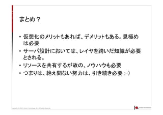 Copyright (C) 2007 Anchor Technology, Inc. All Rights Reserved.
まとめ？
• 仮想化のメリットもあれば、デメリットもある。見極め
は必要
• サーバ設計においては、レイヤを跨いだ知識が必要
とされる。
• リソースを共有するが故の、ノウハウも必要
• つまりは、絶え間ない努力は、引き続き必要 ;-)
 