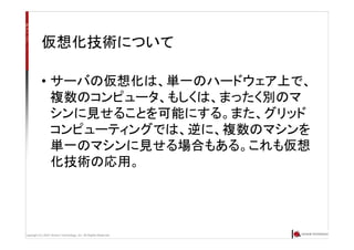 Copyright (C) 2007 Anchor Technology, Inc. All Rights Reserved.
仮想化技術について
• サーバの仮想化は、単一のハードウェア上で、
複数のコンピュータ、もしくは、まったく別のマ
シンに見せることを可能にする。また、グリッド
コンピューティングでは、逆に、複数のマシンを
単一のマシンに見せる場合もある。これも仮想
化技術の応用。
 