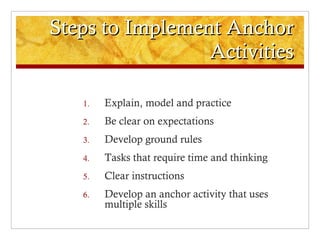 Steps to Implement AnchorSteps to Implement Anchor
ActivitiesActivities
1. Explain, model and practice
2. Be clear on expectations
3. Develop ground rules
4. Tasks that require time and thinking
5. Clear instructions
6. Develop an anchor activity that uses
multiple skills
 