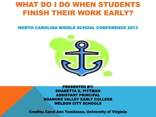 WHAT DO I DO WHEN STUDENTS
 FINISH THEIR WORK EARLY?
NORTH CAROLINA MIDDLE SCHOOL CONFERENCE 2013




                  PRESENTED BY:
               SHANETTA D. PITTMAN
               ASSISTANT PRINCIPAL
           ROANOKE VALLEY EARLY COLLEGE
               WELDON CITY SCHOOLS

    Credits: Carol Ann Tomlinson, University of Virginia
 
