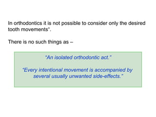 In orthodontics it is not possible to consider only the desired
tooth movements“.
There is no such things as –
“An isolated orthodontic act.”
“Every intentional movement is accompanied by
several usually unwanted side-effects.”
 