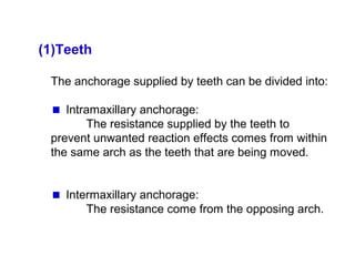 (1)Teeth
The anchorage supplied by teeth can be divided into:
Intramaxillary anchorage:
The resistance supplied by the teeth to
prevent unwanted reaction effects comes from within
the same arch as the teeth that are being moved.
Intermaxillary anchorage:
The resistance come from the opposing arch.
 