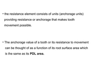 • the resistance element consists of units (anchorage units)
providing resistance or anchorage that makes tooth
movement possible.
• The anchorage value of a tooth or its resistance to movement
can be thought of as a function of its root surface area which
is the same as its PDL area.
 